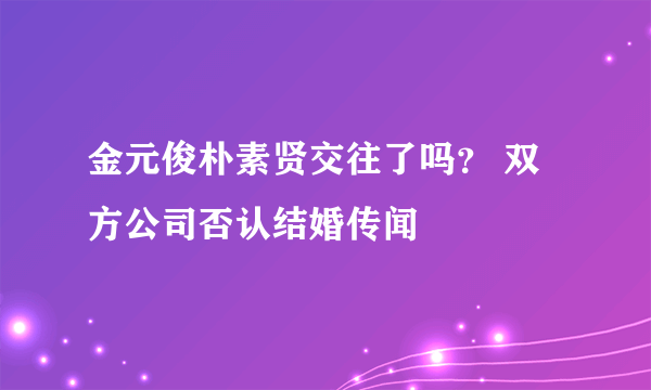 金元俊朴素贤交往了吗？ 双方公司否认结婚传闻