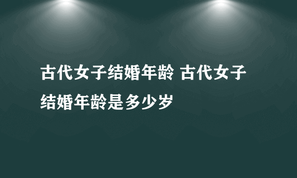 古代女子结婚年龄 古代女子结婚年龄是多少岁