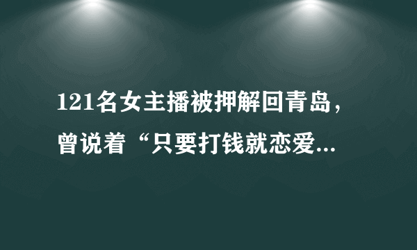 121名女主播被押解回青岛，曾说着“只要打钱就恋爱”，你怎么看？