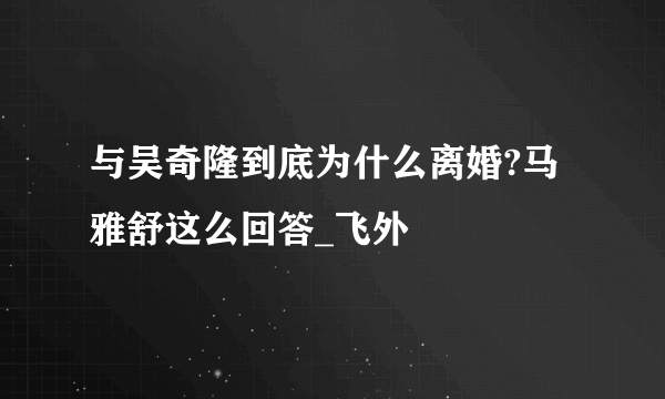 与吴奇隆到底为什么离婚?马雅舒这么回答_飞外