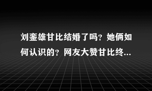 刘銮雄甘比结婚了吗？她俩如何认识的？网友大赞甘比终于熬出头！