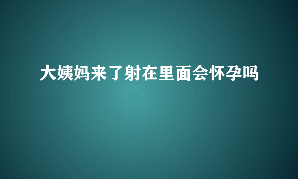 大姨妈来了射在里面会怀孕吗