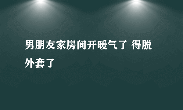 男朋友家房间开暖气了 得脱外套了