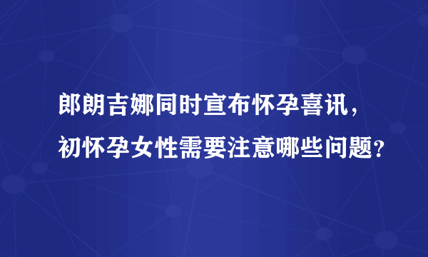 郎朗吉娜同时宣布怀孕喜讯，初怀孕女性需要注意哪些问题？