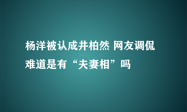 杨洋被认成井柏然 网友调侃难道是有“夫妻相”吗