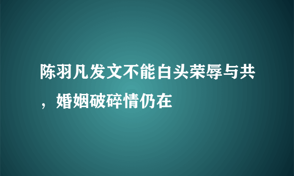 陈羽凡发文不能白头荣辱与共，婚姻破碎情仍在