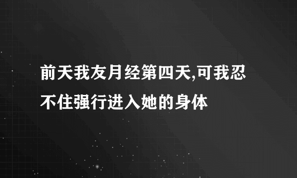 前天我友月经第四天,可我忍不住强行进入她的身体