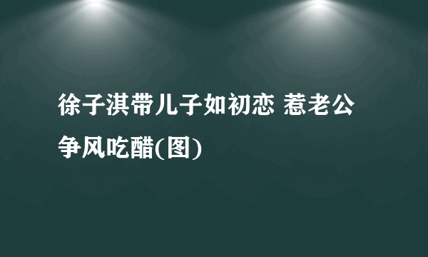 徐子淇带儿子如初恋 惹老公争风吃醋(图)