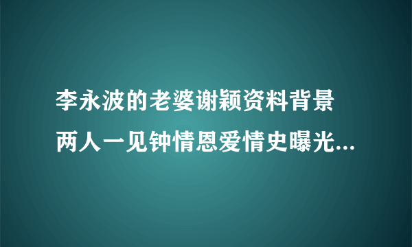 李永波的老婆谢颖资料背景 两人一见钟情恩爱情史曝光_飞外网