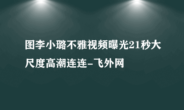 图李小璐不雅视频曝光21秒大尺度高潮连连-飞外网