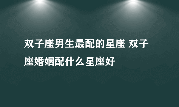 双子座男生最配的星座 双子座婚姻配什么星座好