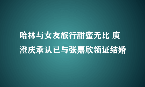 哈林与女友旅行甜蜜无比 庾澄庆承认已与张嘉欣领证结婚