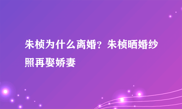 朱桢为什么离婚？朱桢晒婚纱照再娶娇妻