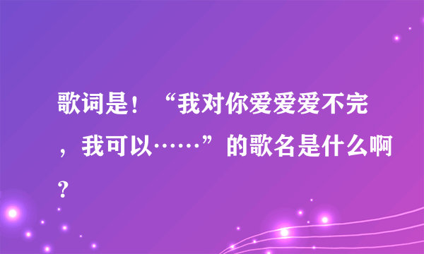 歌词是！“我对你爱爱爱不完，我可以……”的歌名是什么啊？