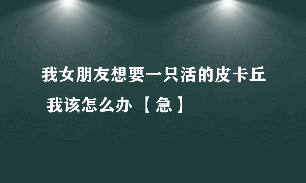 我女朋友想要一只活的皮卡丘 我该怎么办 【急】