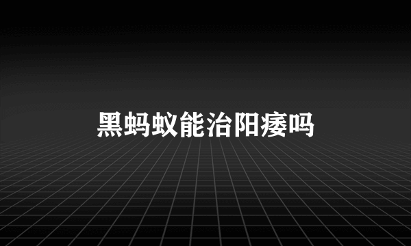 黑蚂蚁能治阳痿吗