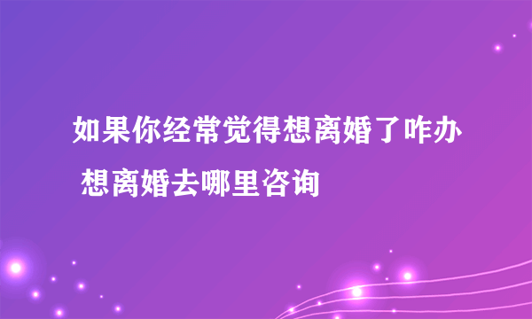 如果你经常觉得想离婚了咋办 想离婚去哪里咨询