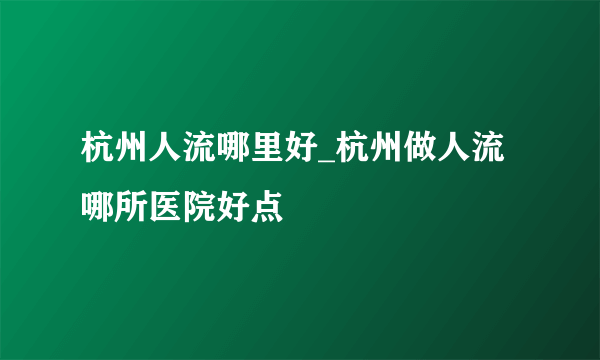 杭州人流哪里好_杭州做人流哪所医院好点