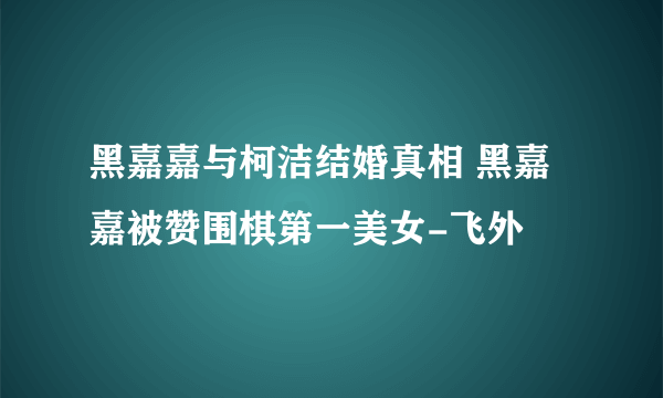 黑嘉嘉与柯洁结婚真相 黑嘉嘉被赞围棋第一美女-飞外