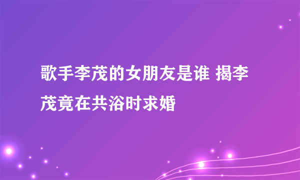 歌手李茂的女朋友是谁 揭李茂竟在共浴时求婚