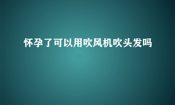 怀孕了可以用吹风机吹头发吗