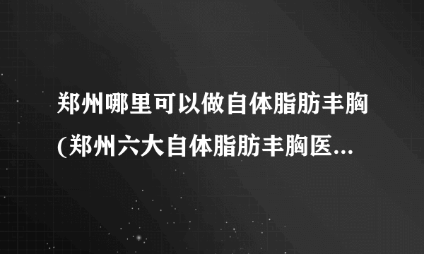 郑州哪里可以做自体脂肪丰胸(郑州六大自体脂肪丰胸医院排名)