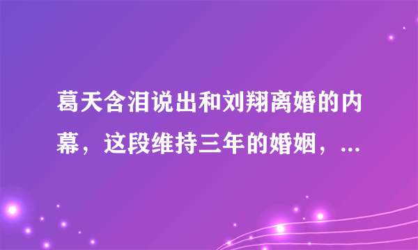 葛天含泪说出和刘翔离婚的内幕，这段维持三年的婚姻，究竟发生了什么？