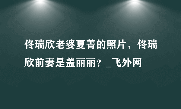 佟瑞欣老婆夏菁的照片，佟瑞欣前妻是盖丽丽？_飞外网