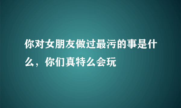 你对女朋友做过最污的事是什么，你们真特么会玩 