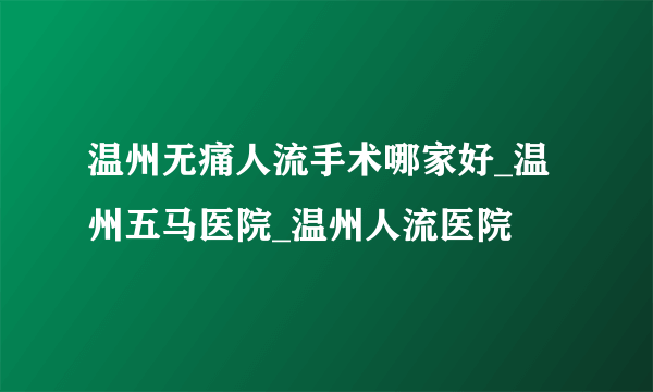 温州无痛人流手术哪家好_温州五马医院_温州人流医院