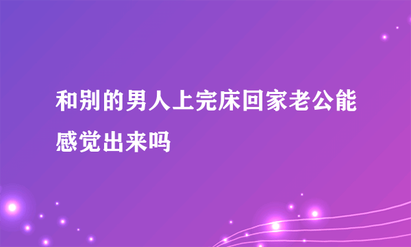 和别的男人上完床回家老公能感觉出来吗