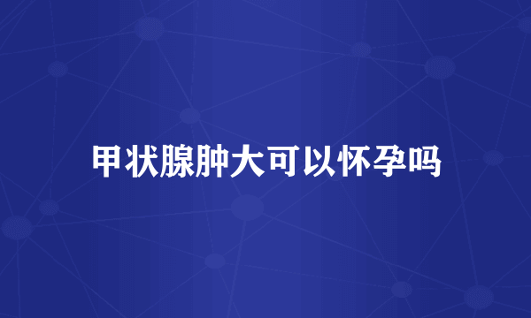 甲状腺肿大可以怀孕吗