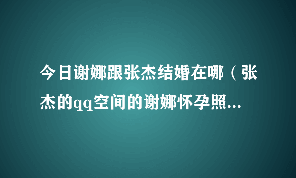 今日谢娜跟张杰结婚在哪（张杰的qq空间的谢娜怀孕照密码什么）