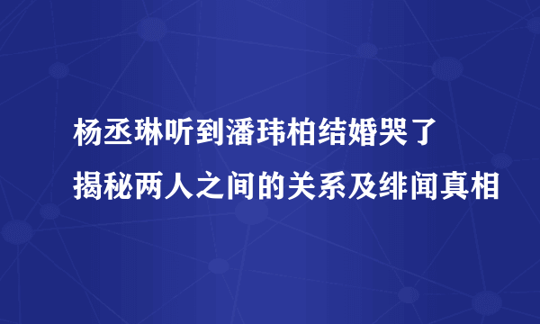 杨丞琳听到潘玮柏结婚哭了 揭秘两人之间的关系及绯闻真相