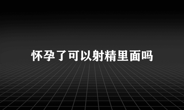 怀孕了可以射精里面吗