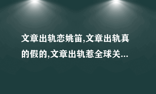 文章出轨恋姚笛,文章出轨真的假的,文章出轨惹全球关注-飞外