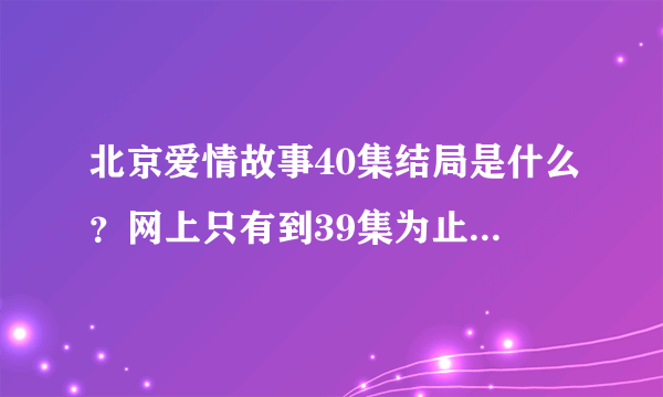 北京爱情故事40集结局是什么？网上只有到39集为止，没有40集呀？