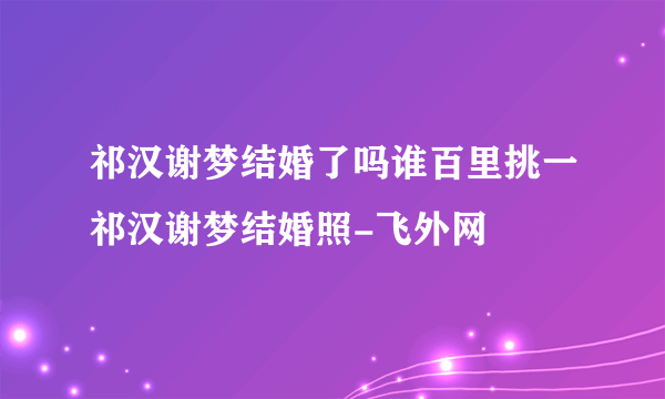 祁汉谢梦结婚了吗谁百里挑一祁汉谢梦结婚照-飞外网