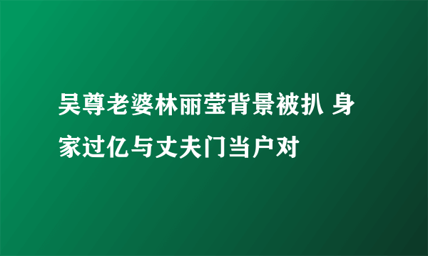 吴尊老婆林丽莹背景被扒 身家过亿与丈夫门当户对