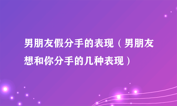 男朋友假分手的表现（男朋友想和你分手的几种表现）