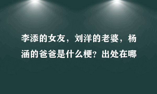 李添的女友，刘洋的老婆，杨涵的爸爸是什么梗？出处在哪