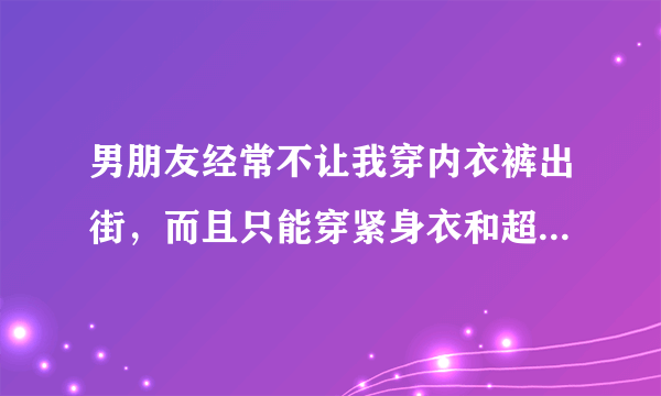 男朋友经常不让我穿内衣裤出街，而且只能穿紧身衣和超短裙、为了讨好他，我也从了，但是最近老是和我两个