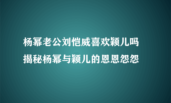 杨幂老公刘恺威喜欢颖儿吗 揭秘杨幂与颖儿的恩恩怨怨