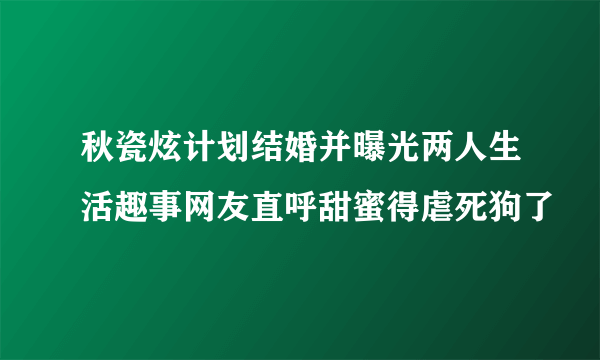 秋瓷炫计划结婚并曝光两人生活趣事网友直呼甜蜜得虐死狗了