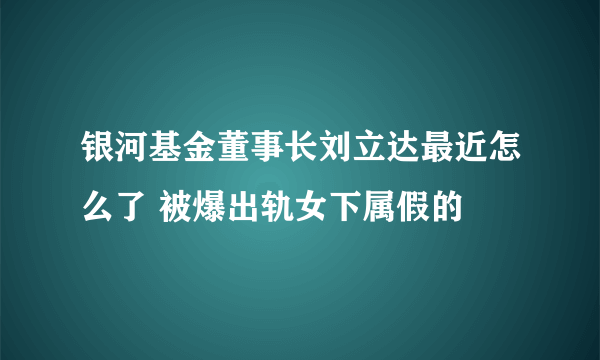 银河基金董事长刘立达最近怎么了 被爆出轨女下属假的