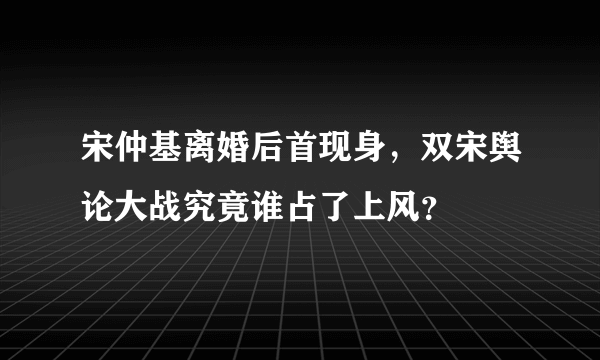 宋仲基离婚后首现身，双宋舆论大战究竟谁占了上风？