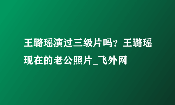 王璐瑶演过三级片吗？王璐瑶现在的老公照片_飞外网