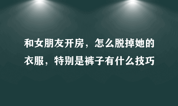 和女朋友开房，怎么脱掉她的衣服，特别是裤子有什么技巧