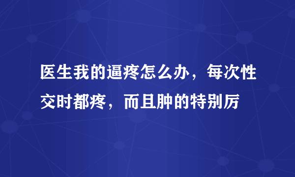 医生我的逼疼怎么办，每次性交时都疼，而且肿的特别厉