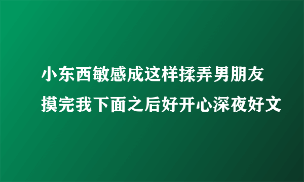 小东西敏感成这样揉弄男朋友摸完我下面之后好开心深夜好文